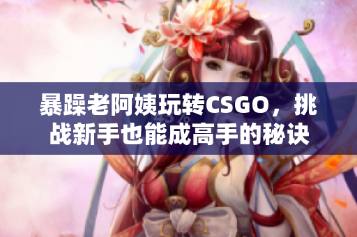 暴躁老阿姨玩轉(zhuǎn)CSGO，挑戰(zhàn)新手也能成高手的秘訣