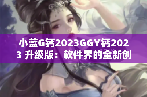 小藍(lán)G鈣2023GGY鈣2023 升級(jí)版：軟件界的全新創(chuàng)新方案