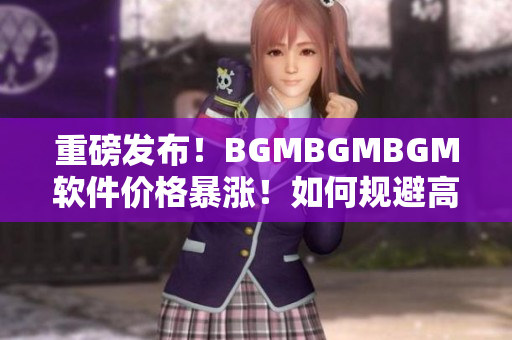 重磅發(fā)布！BGMBGMBGM軟件價(jià)格暴漲！如何規(guī)避高額成本？