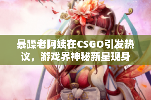 暴躁老阿姨在CSGO引發(fā)熱議，游戲界神秘新星現(xiàn)身