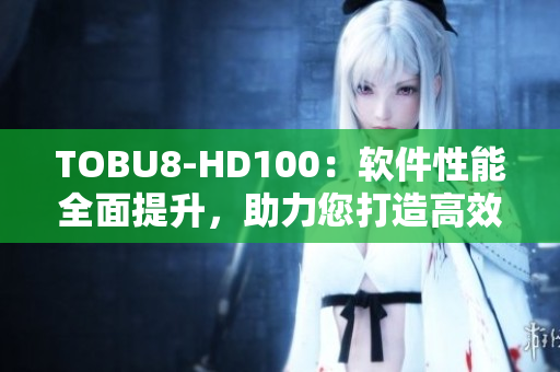 TOBU8-HD100：軟件性能全面提升，助力您打造高效工作流