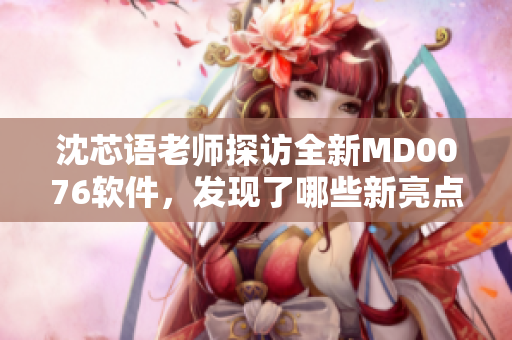 沈芯語老師探訪全新MD0076軟件，發(fā)現(xiàn)了哪些新亮點？