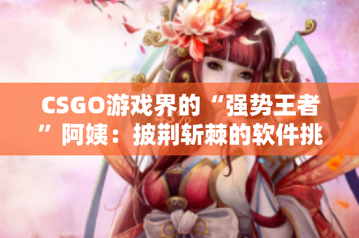 CSGO游戲界的“強勢王者”阿姨：披荊斬棘的軟件挑戰(zhàn)