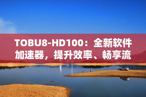 TOBU8-HD100：全新軟件加速器，提升效率、暢享流暢體驗