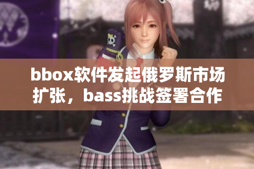 bbox軟件發(fā)起俄羅斯市場(chǎng)擴(kuò)張，bass挑戰(zhàn)簽署合作協(xié)議