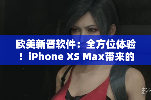 歐美新晉軟件：全方位體驗(yàn)！iPhone XS Max帶來(lái)的驚喜