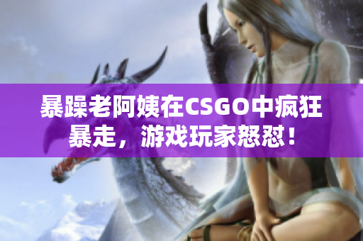 暴躁老阿姨在CSGO中瘋狂暴走，游戲玩家怒懟！