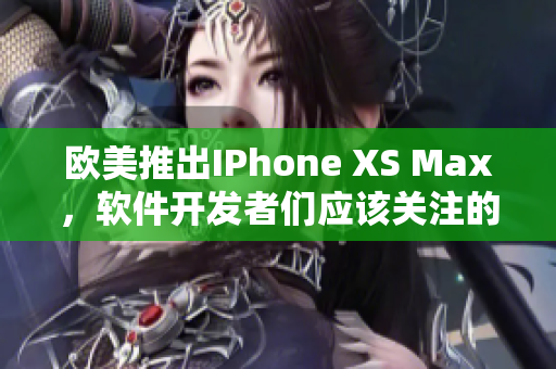 歐美推出IPhone XS Max，軟件開發(fā)者們應(yīng)該關(guān)注的重要功能