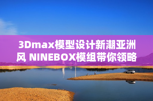 3Dmax模型設計新潮亞洲風 NINEBOX模組帶你領略創(chuàng)意之美