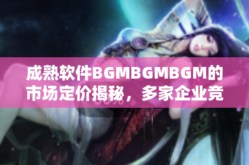 成熟軟件BGMBGMBGM的市場定價(jià)揭秘，多家企業(yè)競相等待 最新動(dòng)態(tài)