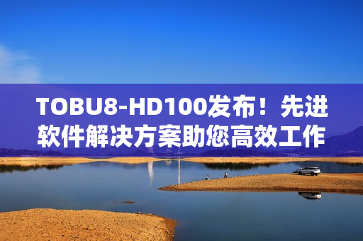 TOBU8-HD100發(fā)布！先進軟件解決方案助您高效工作