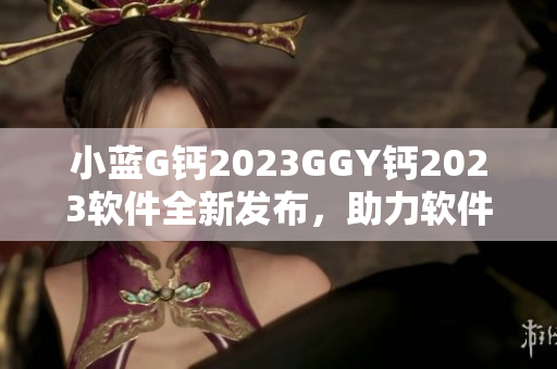 小藍(lán)G鈣2023GGY鈣2023軟件全新發(fā)布，助力軟件開發(fā)者提升效率