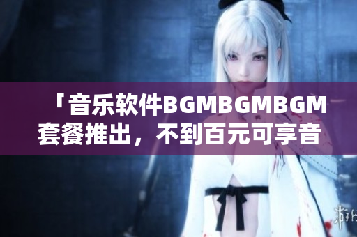 「音樂軟件BGMBGMBGM套餐推出，不到百元可享音樂播放」