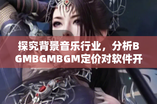 探究背景音樂行業(yè)，分析BGMBGMBGM定價對軟件開發(fā)帶來的影響