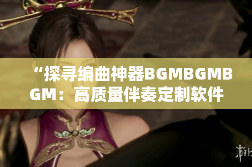 “探尋編曲神器BGMBGMBGM：高質(zhì)量伴奏定制軟件的新選擇”