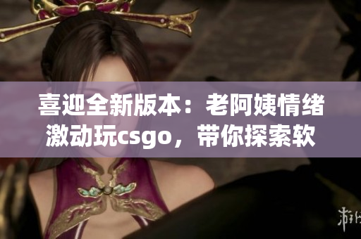 喜迎全新版本：老阿姨情緒激動(dòng)玩csgo，帶你探索軟件更新全貌