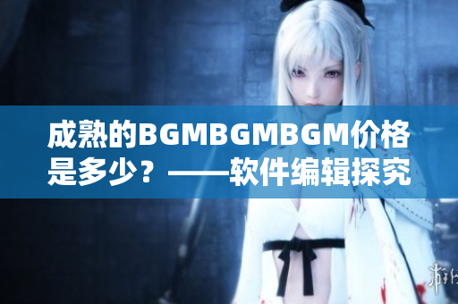 成熟的BGMBGMBGM價(jià)格是多少？——軟件編輯探究這一現(xiàn)象