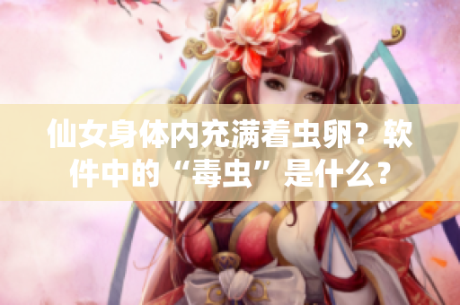 仙女身體內(nèi)充滿著蟲卵？軟件中的“毒蟲”是什么？