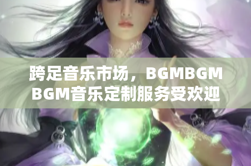 跨足音樂市場，BGMBGMBGM音樂定制服務(wù)受歡迎！最新價格公布