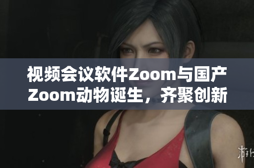 視頻會議軟件Zoom與國產(chǎn)Zoom動物誕生，齊聚創(chuàng)新之城