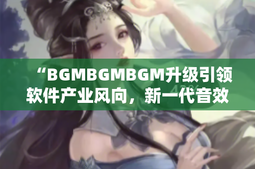 “BGMBGMBGM升級引領(lǐng)軟件產(chǎn)業(yè)風(fēng)向，新一代音效器材價格揭曉”