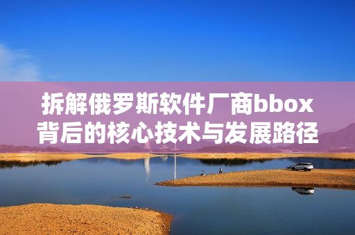 拆解俄羅斯軟件廠商bbox背后的核心技術(shù)與發(fā)展路徑