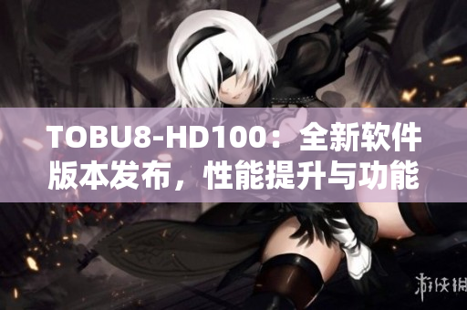 TOBU8-HD100：全新軟件版本發(fā)布，性能提升與功能升級(jí)