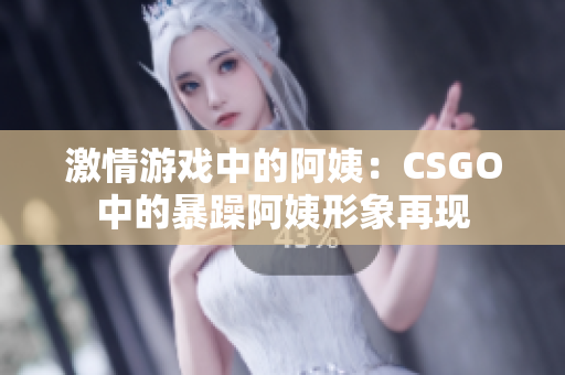 激情游戲中的阿姨：CSGO中的暴躁阿姨形象再現(xiàn)