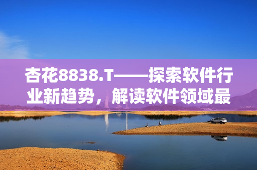 杏花8838.T——探索軟件行業(yè)新趨勢，解讀軟件領(lǐng)域最新動態(tài)