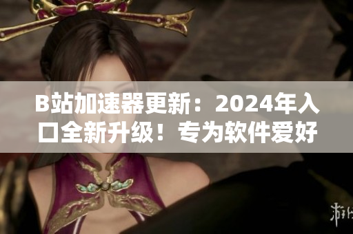 B站加速器更新：2024年入口全新升級！專為軟件愛好者打造的加速器！