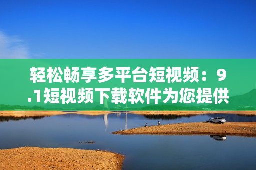 輕松暢享多平臺短視頻：9.1短視頻下載軟件為您提供極致觀影體驗