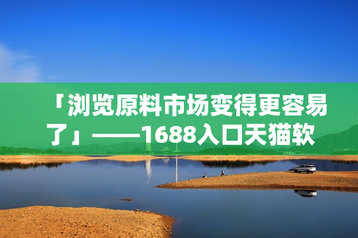 「瀏覽原料市場變得更容易了」——1688入口天貓軟件版隆重上線