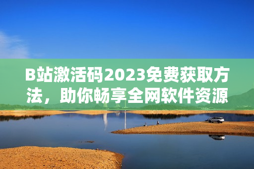 B站激活碼2023免費(fèi)獲取方法，助你暢享全網(wǎng)軟件資源