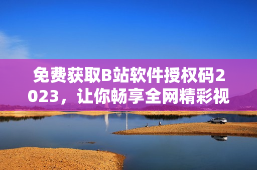 免費獲取B站軟件授權碼2023，讓你暢享全網精彩視頻！