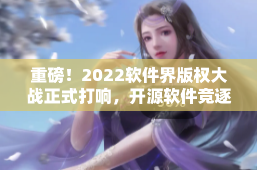 重磅！2022軟件界版權(quán)大戰(zhàn)正式打響，開源軟件競逐市場地位！