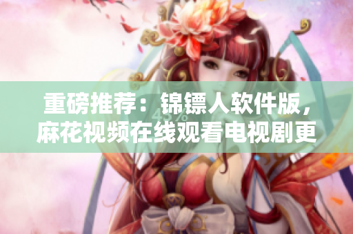 重磅推薦：錦鏢人軟件版，麻花視頻在線觀看電視劇更暢快！