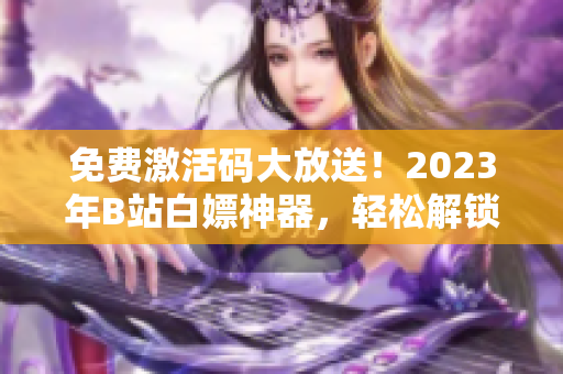 免費激活碼大放送！2023年B站白嫖神器，輕松解鎖軟件優(yōu)質功能