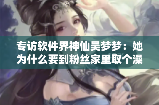 專訪軟件界神仙吳夢夢：她為什么要到粉絲家里取個澡呢？