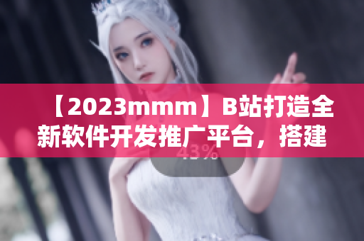 【2023mmm】B站打造全新軟件開發(fā)推廣平臺，搭建完整生態(tài)鏈！