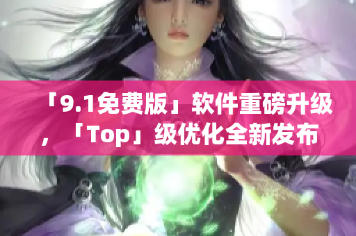 「9.1免費版」軟件重磅升級，「Top」級優(yōu)化全新發(fā)布！