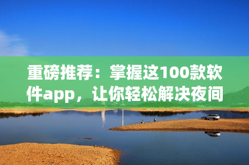 重磅推薦：掌握這100款軟件app，讓你輕松解決夜間使用難題！