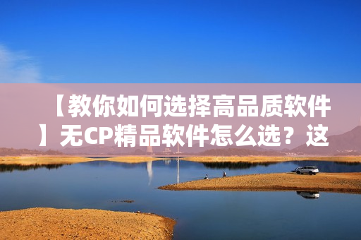 【教你如何選擇高品質(zhì)軟件】無CP精品軟件怎么選？這些攻略全知道！