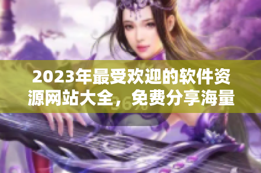 2023年最受歡迎的軟件資源網(wǎng)站大全，免費分享海量高品質(zhì)軟件資源!