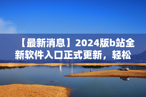 【最新消息】2024版b站全新軟件入口正式更新，輕松訪問你最喜愛的軟件！