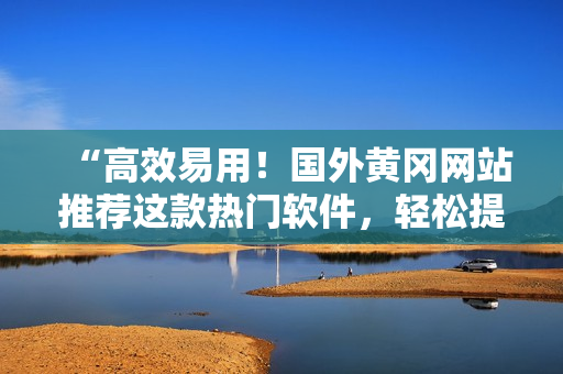 “高效易用！國外黃岡網(wǎng)站推薦這款熱門軟件，輕松提升你的工作效率！”