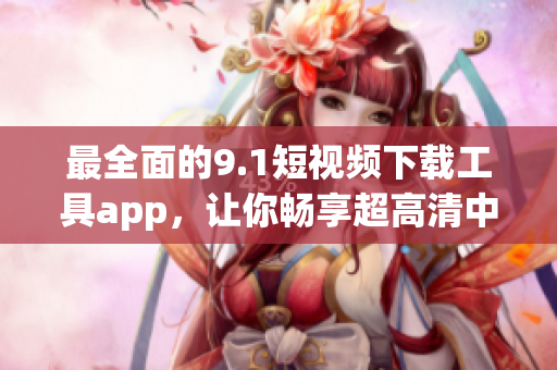 最全面的9.1短視頻下載工具app，讓你暢享超高清中的精彩軟件