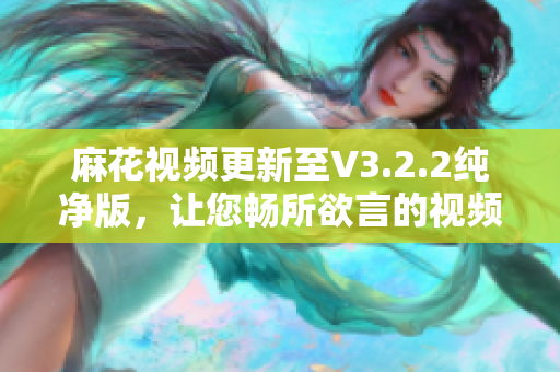 麻花視頻更新至V3.2.2純凈版，讓您暢所欲言的視頻編輯軟件