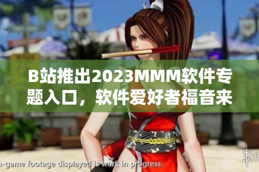 B站推出2023MMM軟件專題入口，軟件愛好者福音來了！