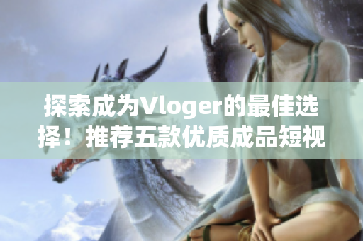 探索成為Vloger的最佳選擇！推薦五款優(yōu)質(zhì)成品短視頻APP！