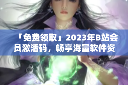 「免費(fèi)領(lǐng)取」2023年B站會(huì)員激活碼，暢享海量軟件資源